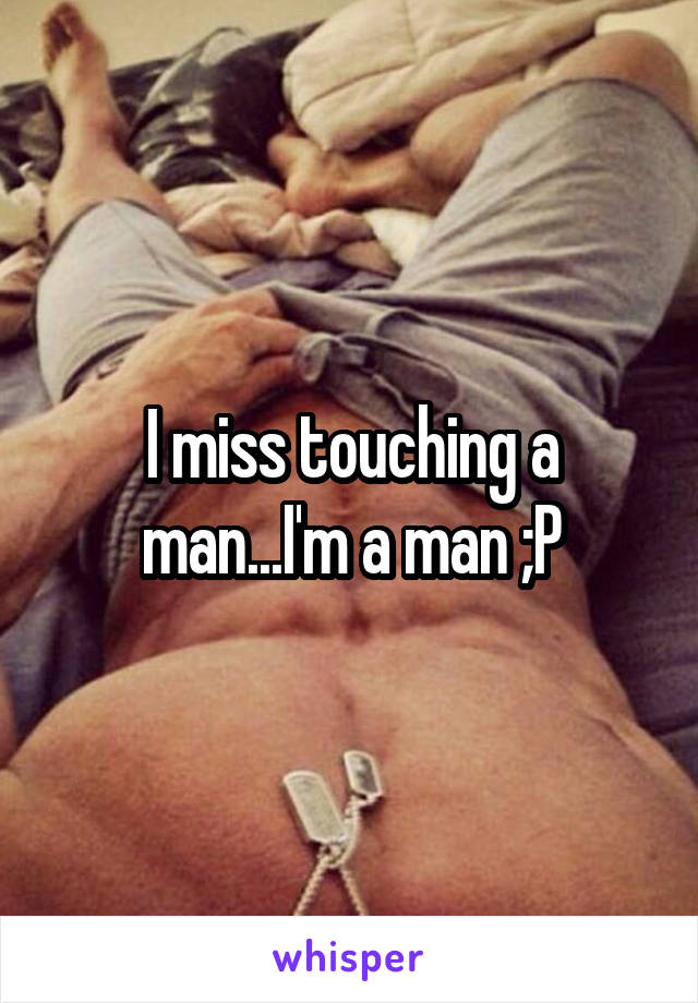 I miss touching a man...I'm a man ;P