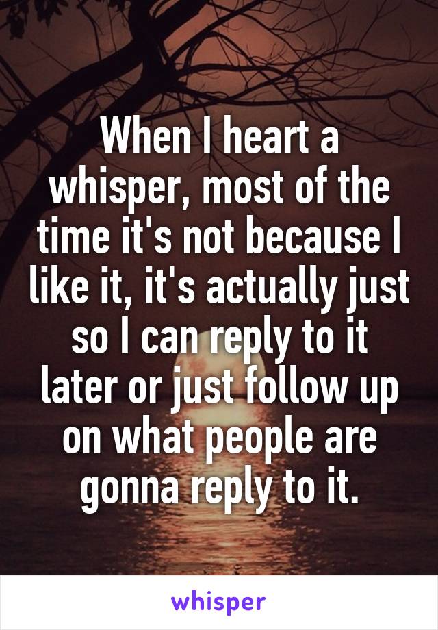 When I heart a whisper, most of the time it's not because I like it, it's actually just so I can reply to it later or just follow up on what people are gonna reply to it.