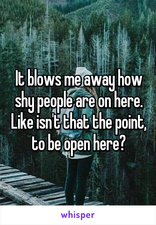 It blows me away how shy people are on here. Like isn't that the point, to be open here?