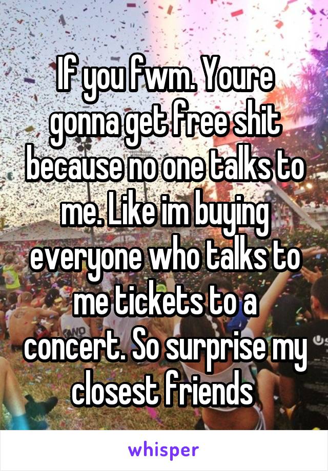 If you fwm. Youre gonna get free shit because no one talks to me. Like im buying everyone who talks to me tickets to a concert. So surprise my closest friends 