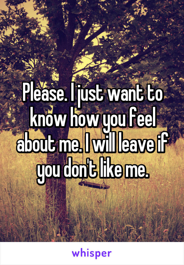 Please. I just want to know how you feel about me. I will leave if you don't like me.