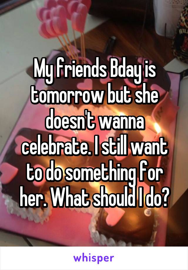 My friends Bday is tomorrow but she doesn't wanna celebrate. I still want to do something for her. What should I do?