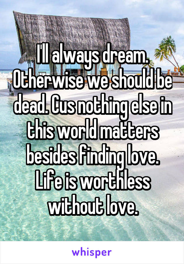 I'll always dream. Otherwise we should be dead. Cus nothing else in this world matters besides finding love. Life is worthless without love.