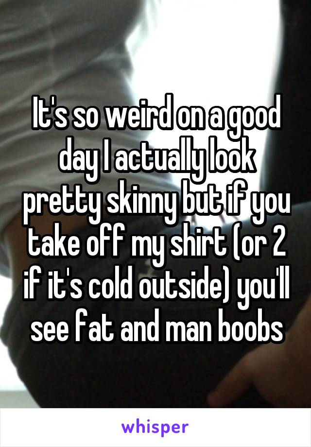 It's so weird on a good day I actually look pretty skinny but if you take off my shirt (or 2 if it's cold outside) you'll see fat and man boobs