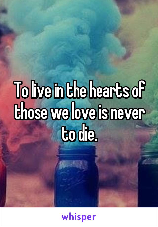 To live in the hearts of those we love is never to die.