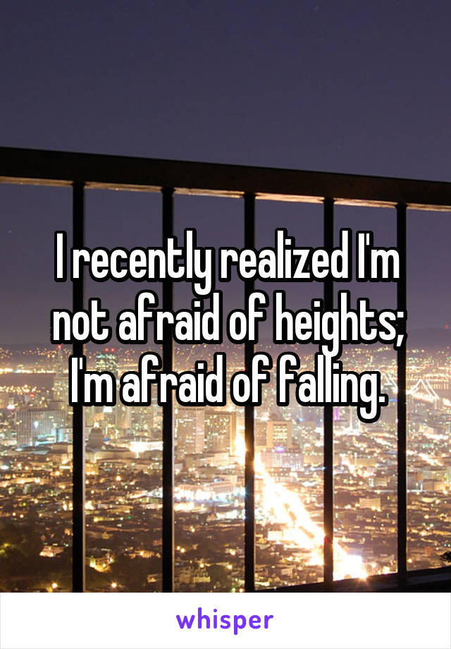 I recently realized I'm not afraid of heights; I'm afraid of falling.