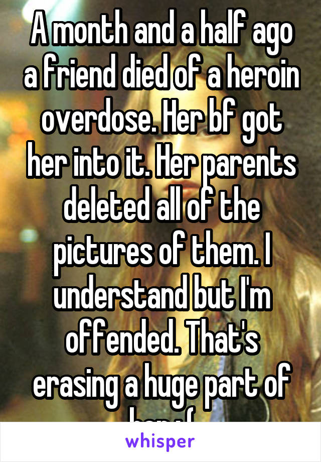 A month and a half ago a friend died of a heroin overdose. Her bf got her into it. Her parents deleted all of the pictures of them. I understand but I'm offended. That's erasing a huge part of her :,(