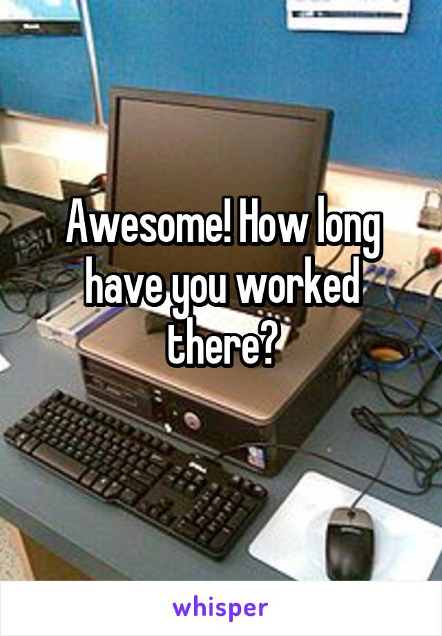 Awesome! How long have you worked there?
