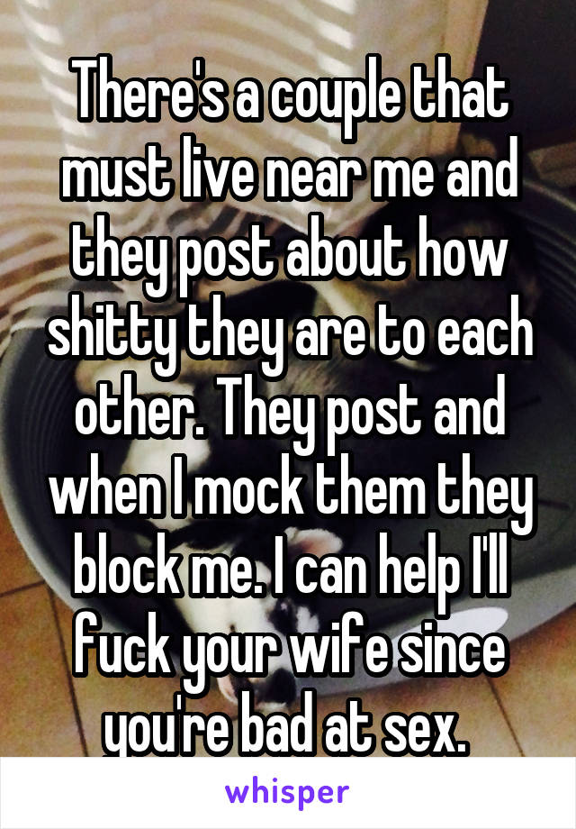 There's a couple that must live near me and they post about how shitty they are to each other. They post and when I mock them they block me. I can help I'll fuck your wife since you're bad at sex. 