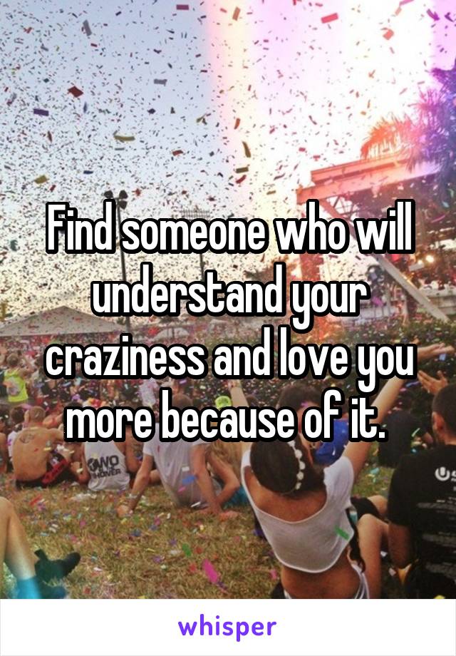 Find someone who will understand your craziness and love you more because of it. 