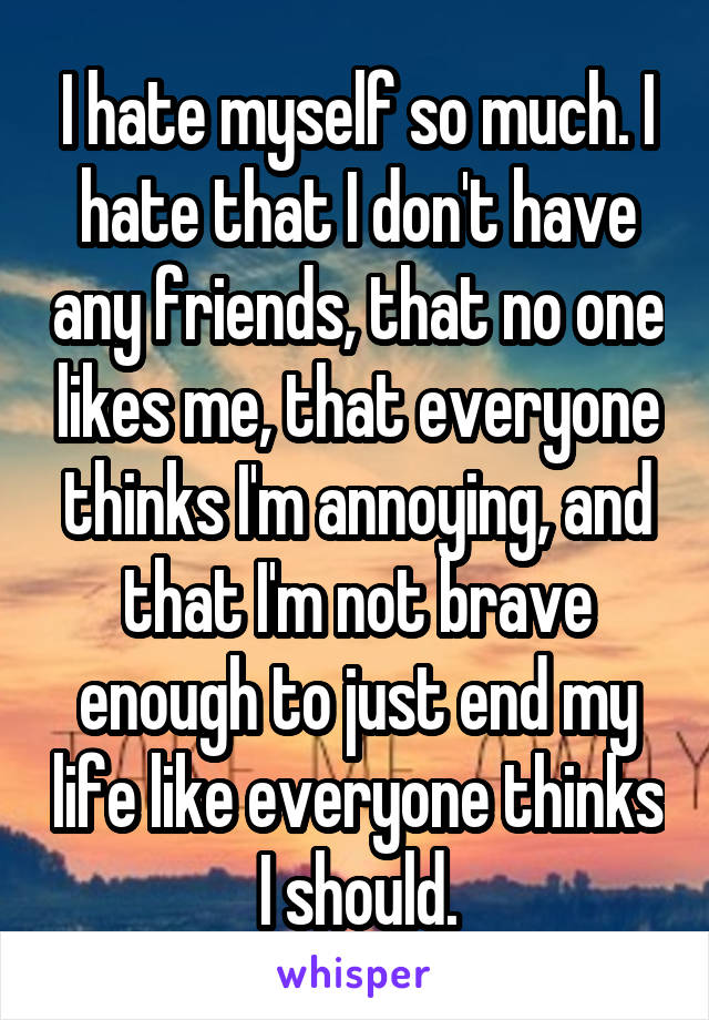 I hate myself so much. I hate that I don't have any friends, that no one likes me, that everyone thinks I'm annoying, and that I'm not brave enough to just end my life like everyone thinks I should.