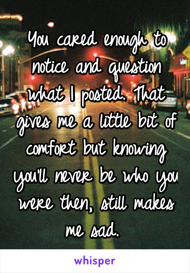 You cared enough to notice and question what I posted. That gives me a little bit of comfort but knowing you'll never be who you were then, still makes me sad. 