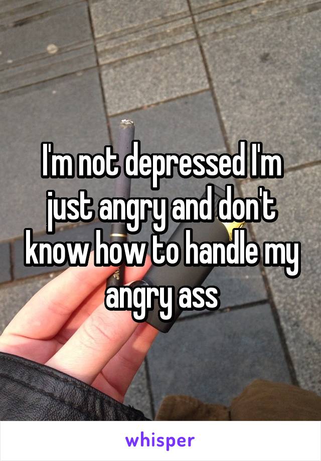 I'm not depressed I'm just angry and don't know how to handle my angry ass