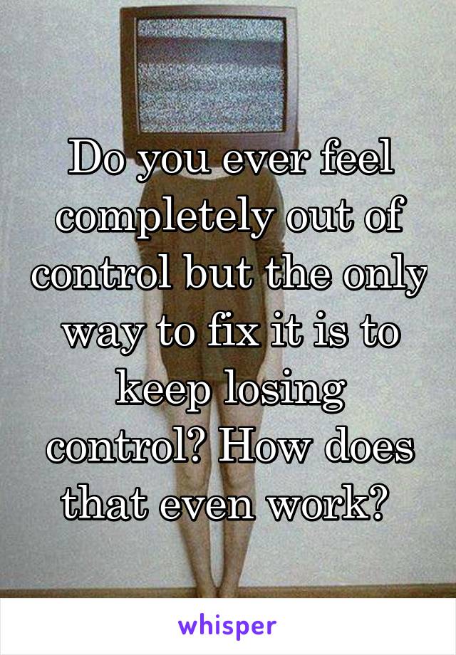 Do you ever feel completely out of control but the only way to fix it is to keep losing control? How does that even work? 