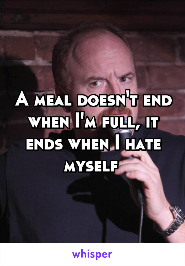 A meal doesn't end when I'm full, it ends when I hate myself 