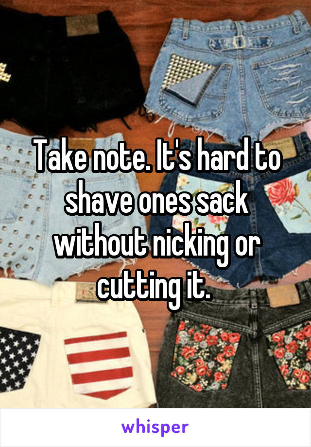 Take note. It's hard to shave ones sack without nicking or cutting it. 