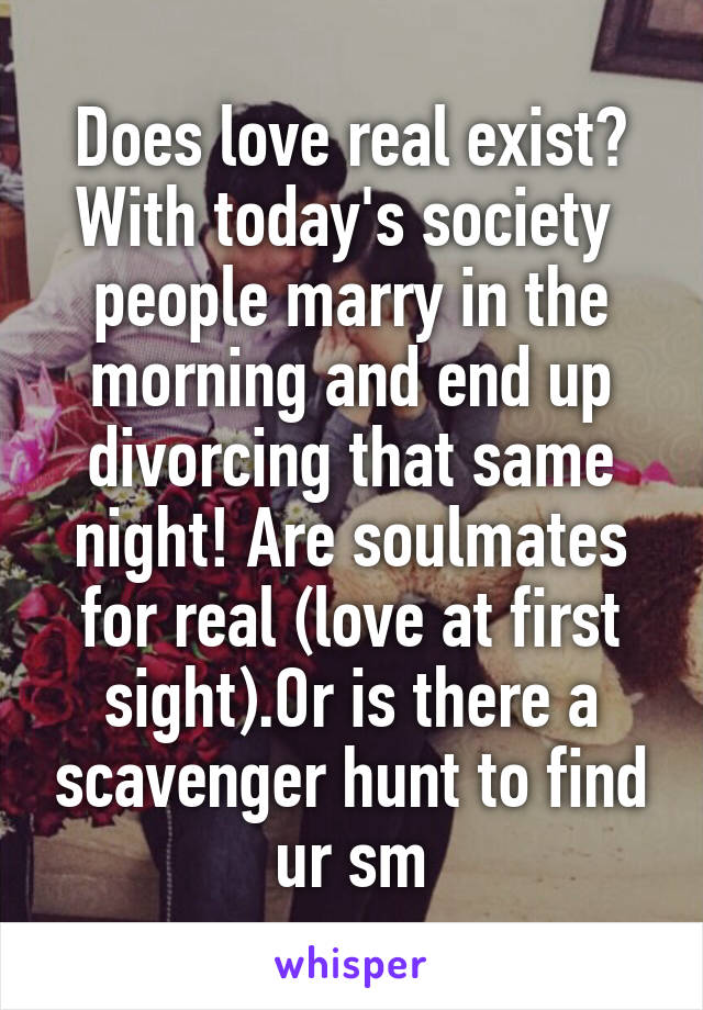 Does love real exist?
With today's society  people marry in the morning and end up divorcing that same night! Are soulmates for real (love at first sight).Or is there a scavenger hunt to find ur sm