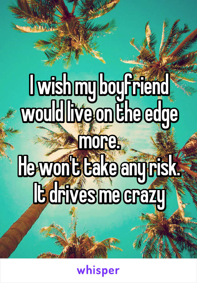 I wish my boyfriend would live on the edge more.
He won't take any risk.
It drives me crazy