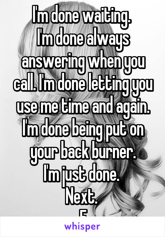 I'm done waiting. 
I'm done always answering when you call. I'm done letting you use me time and again. I'm done being put on your back burner.
I'm just done. 
Next. 
F