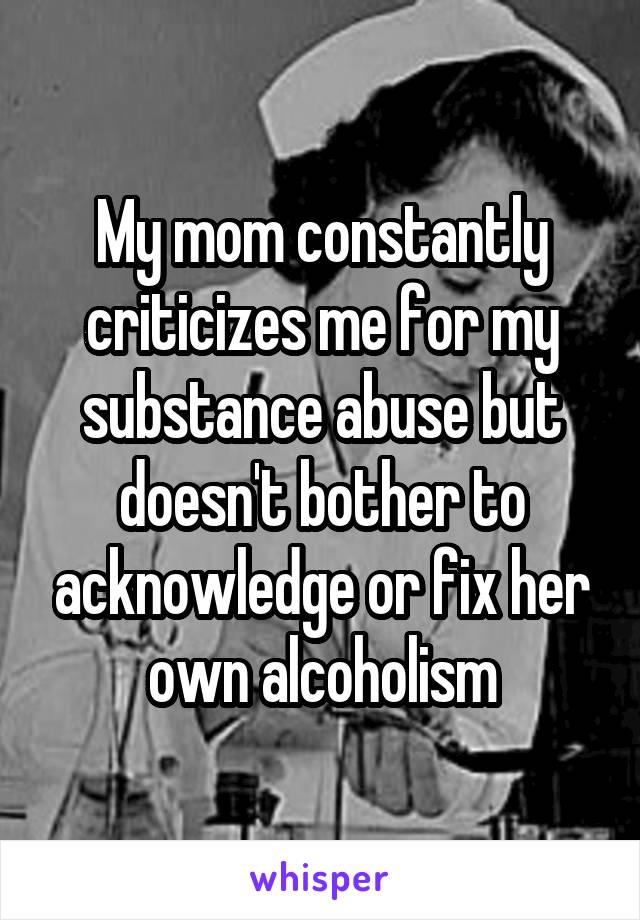 My mom constantly criticizes me for my substance abuse but doesn't bother to acknowledge or fix her own alcoholism