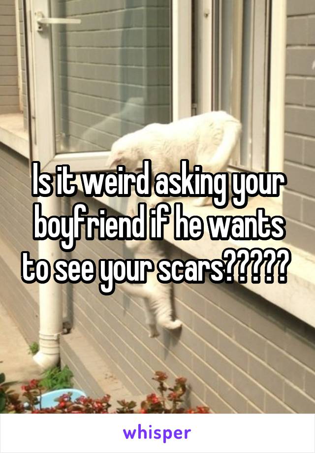 Is it weird asking your boyfriend if he wants to see your scars????? 