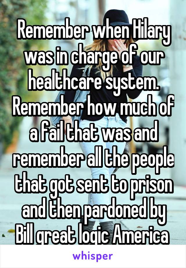 Remember when Hilary was in charge of our healthcare system. Remember how much of a fail that was and remember all the people that got sent to prison and then pardoned by Bill great logic America 