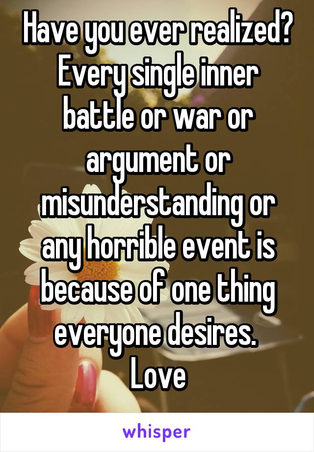 Have you ever realized? Every single inner battle or war or argument or misunderstanding or any horrible event is because of one thing everyone desires. 
Love
