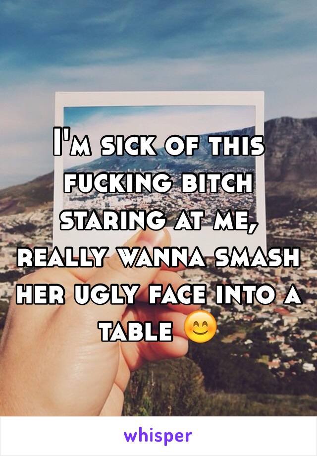 I'm sick of this fucking bitch staring at me, really wanna smash her ugly face into a table 😊