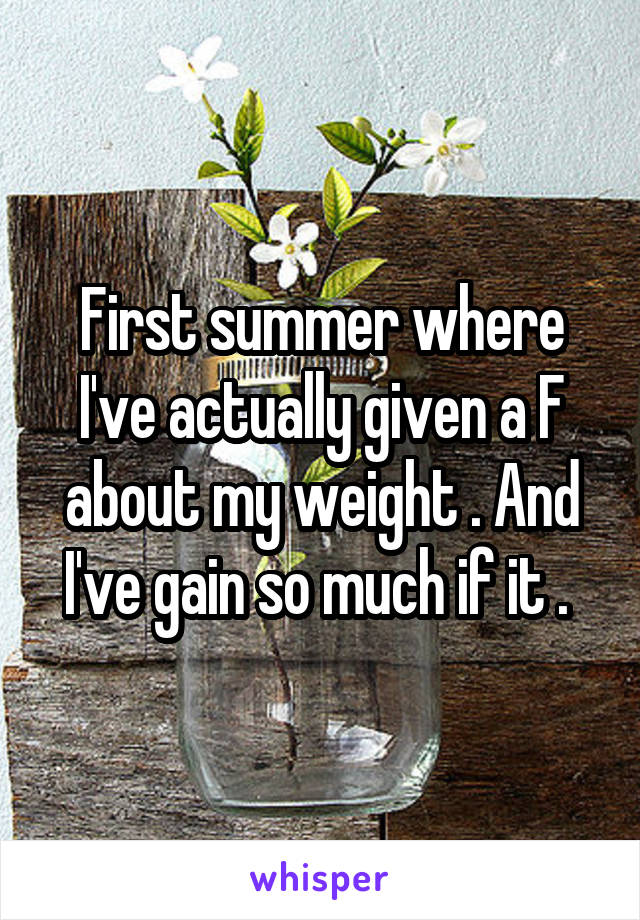 First summer where I've actually given a F about my weight . And I've gain so much if it . 