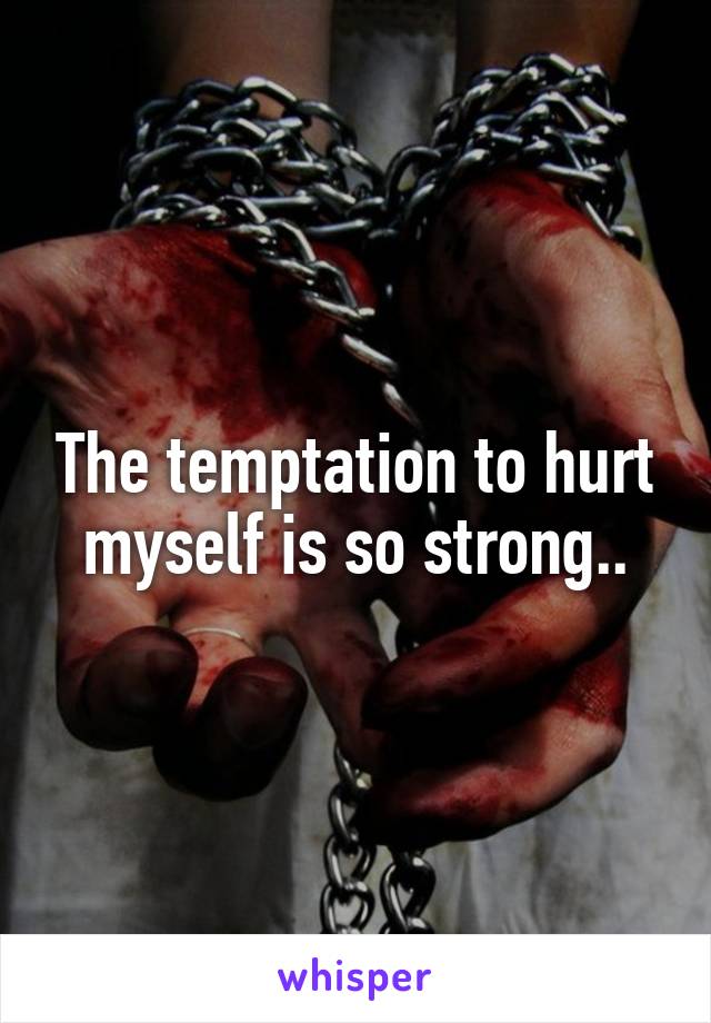 The temptation to hurt myself is so strong..