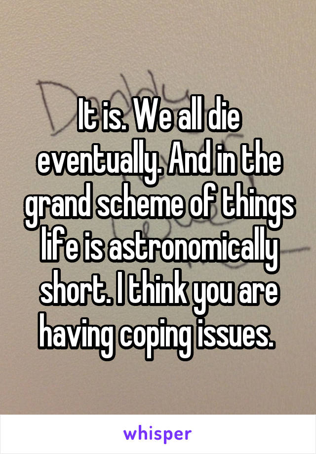 It is. We all die eventually. And in the grand scheme of things life is astronomically short. I think you are having coping issues. 