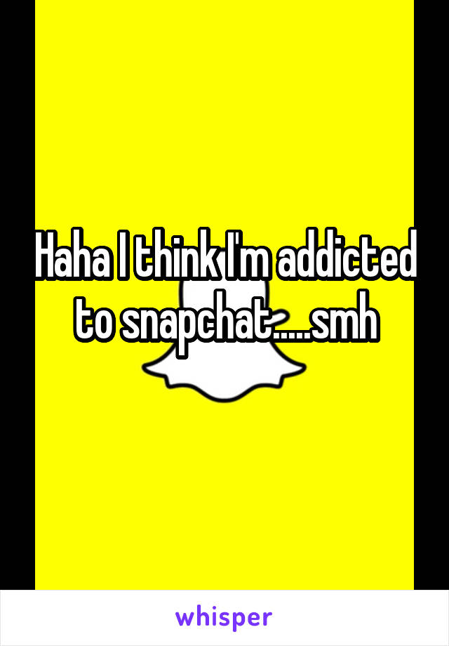 Haha I think I'm addicted to snapchat.....smh
