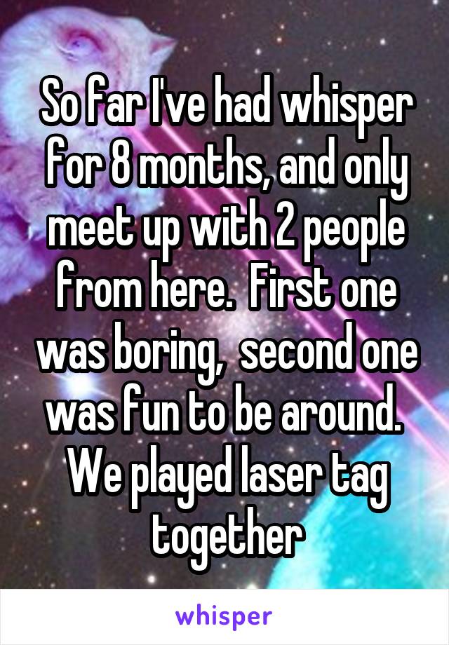 So far I've had whisper for 8 months, and only meet up with 2 people from here.  First one was boring,  second one was fun to be around.  We played laser tag together