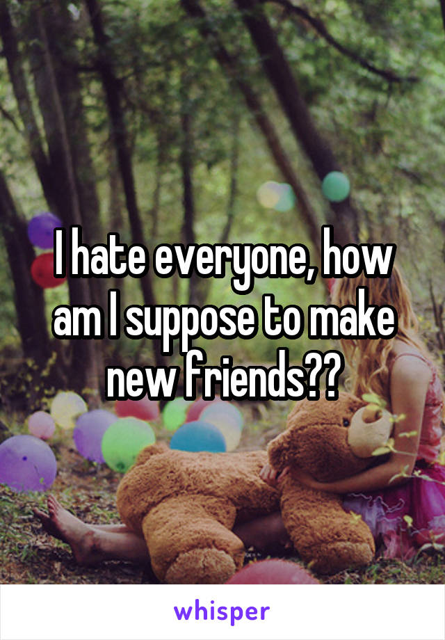 I hate everyone, how am I suppose to make new friends??