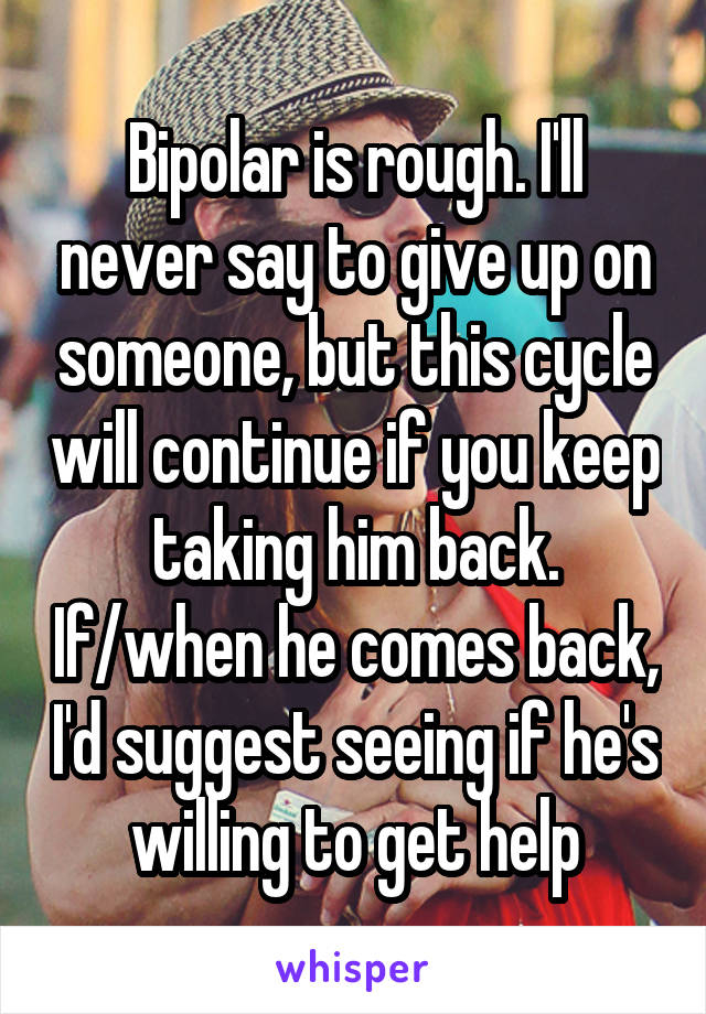 Bipolar is rough. I'll never say to give up on someone, but this cycle will continue if you keep taking him back. If/when he comes back, I'd suggest seeing if he's willing to get help