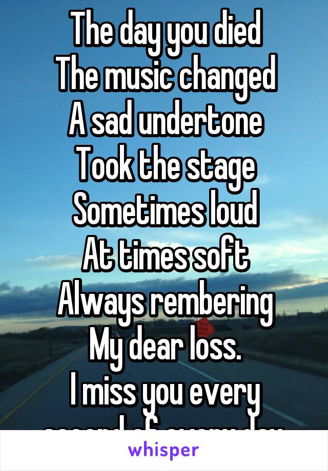 The day you died
The music changed
A sad undertone
Took the stage
Sometimes loud
At times soft
Always rembering
My dear loss.
I miss you every second of every day.