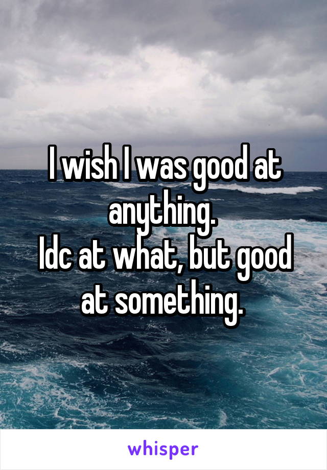 I wish I was good at anything. 
Idc at what, but good at something. 