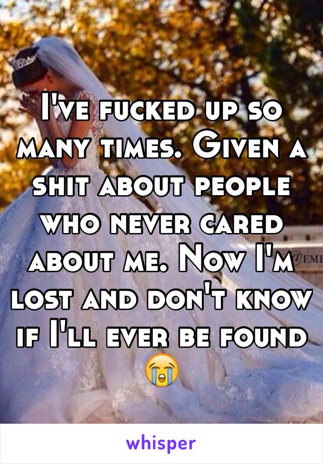 I've fucked up so many times. Given a shit about people who never cared about me. Now I'm lost and don't know if I'll ever be found 😭