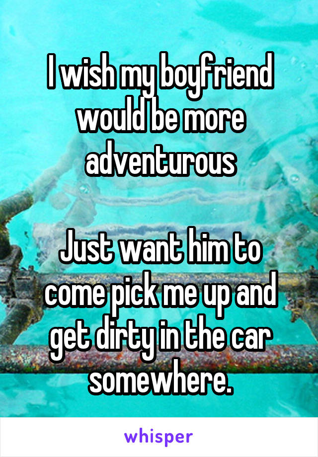 I wish my boyfriend would be more adventurous

Just want him to come pick me up and get dirty in the car somewhere.