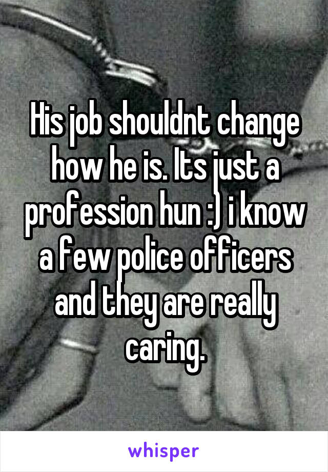 His job shouldnt change how he is. Its just a profession hun :) i know a few police officers and they are really caring.