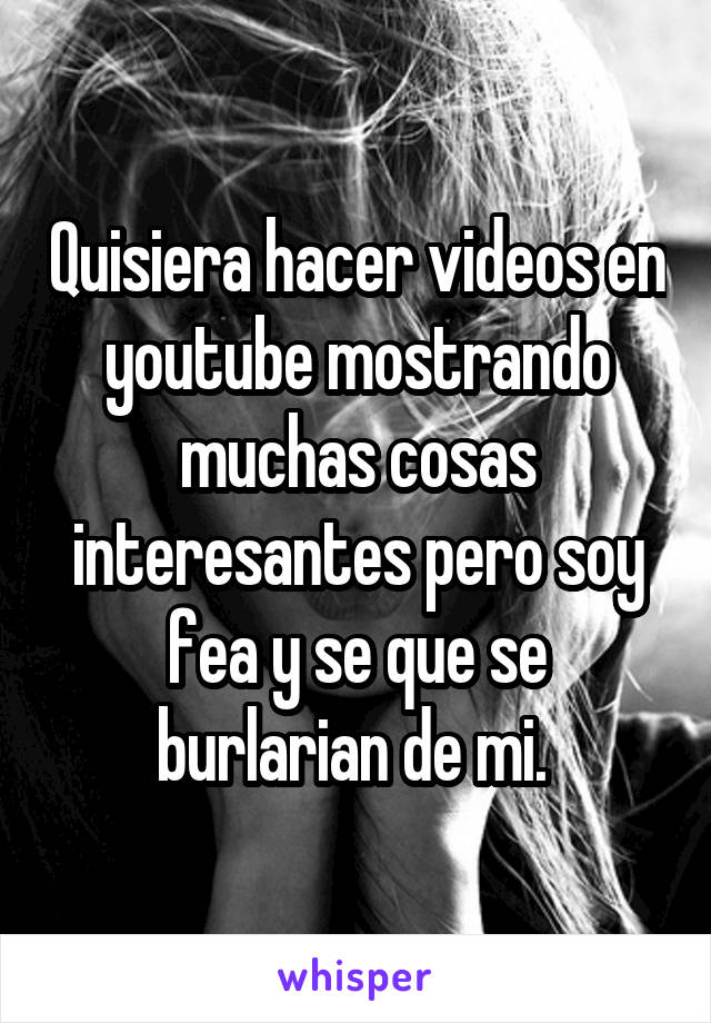 Quisiera hacer videos en youtube mostrando muchas cosas interesantes pero soy fea y se que se burlarian de mi. 