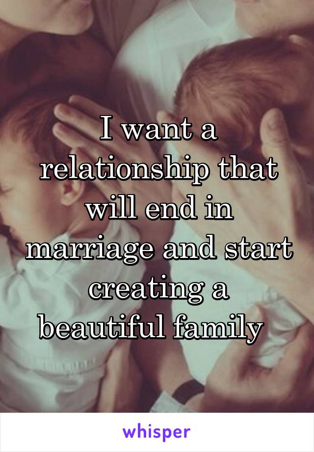 I want a relationship that will end in marriage and start creating a beautiful family  