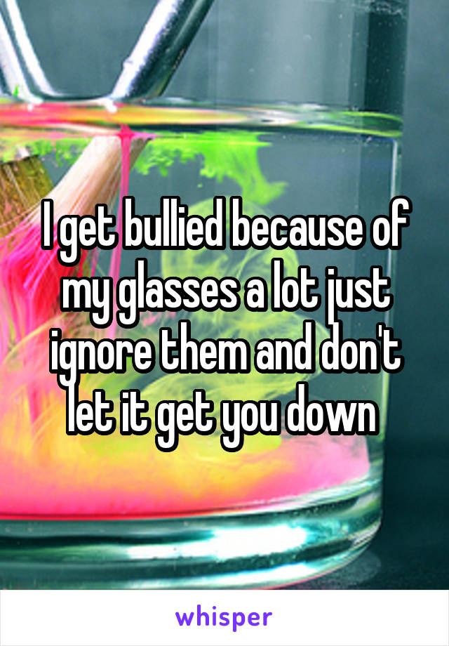 I get bullied because of my glasses a lot just ignore them and don't let it get you down 