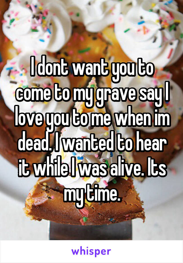 I dont want you to come to my grave say I love you to me when im dead. I wanted to hear it while I was alive. Its my time.