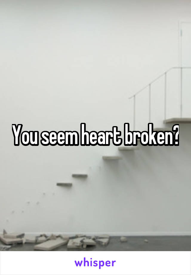 You seem heart broken?