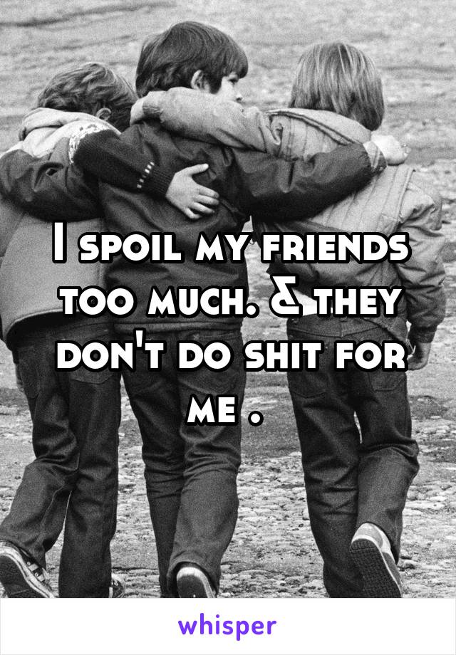 I spoil my friends too much. & they don't do shit for me . 