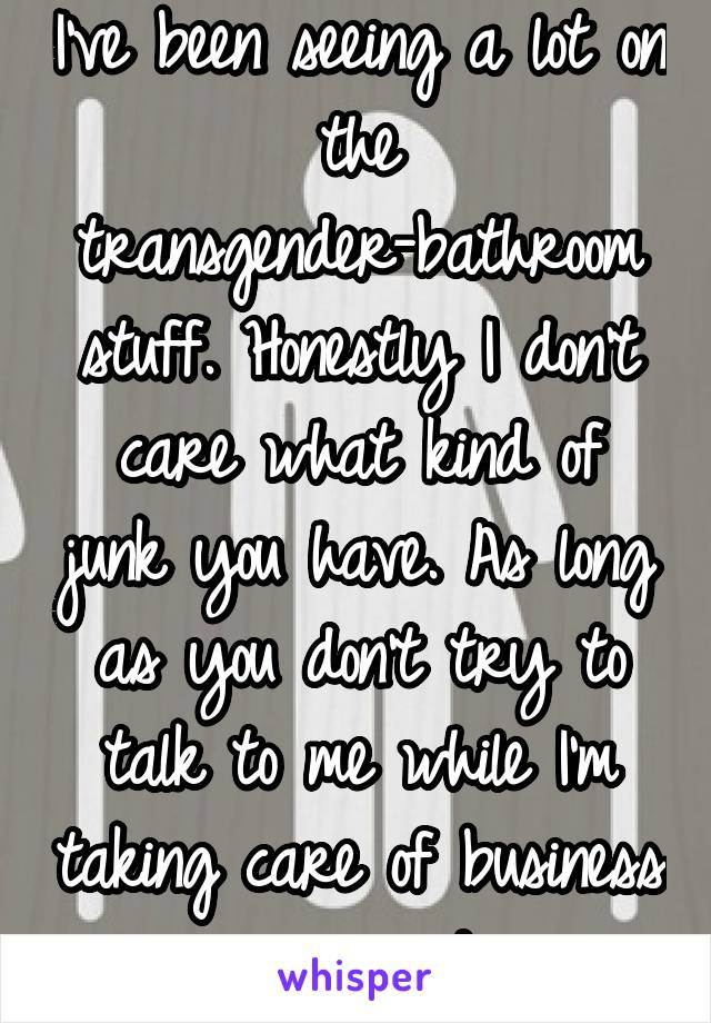 I've been seeing a lot on the transgender-bathroom stuff. Honestly I don't care what kind of junk you have. As long as you don't try to talk to me while I'm taking care of business we're good. 