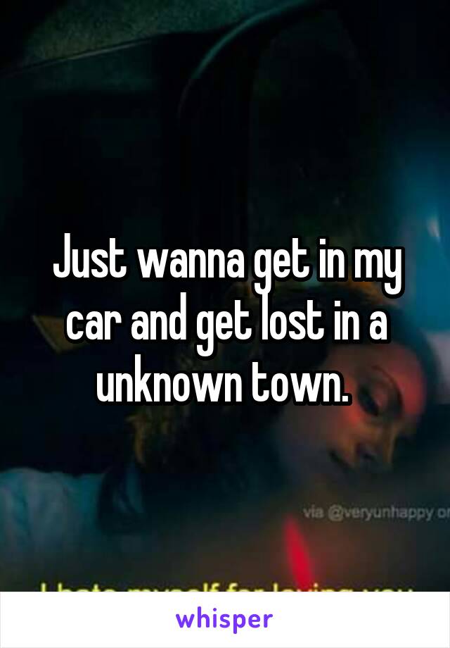 Just wanna get in my car and get lost in a unknown town. 