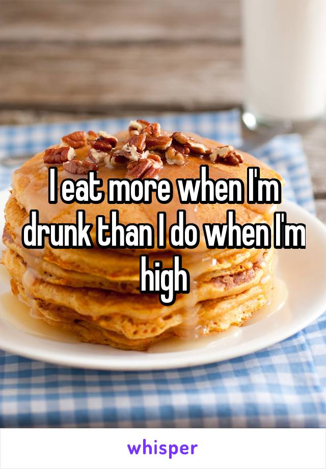 I eat more when I'm drunk than I do when I'm high