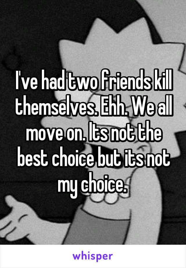 I've had two friends kill themselves. Ehh. We all move on. Its not the best choice but its not my choice. 